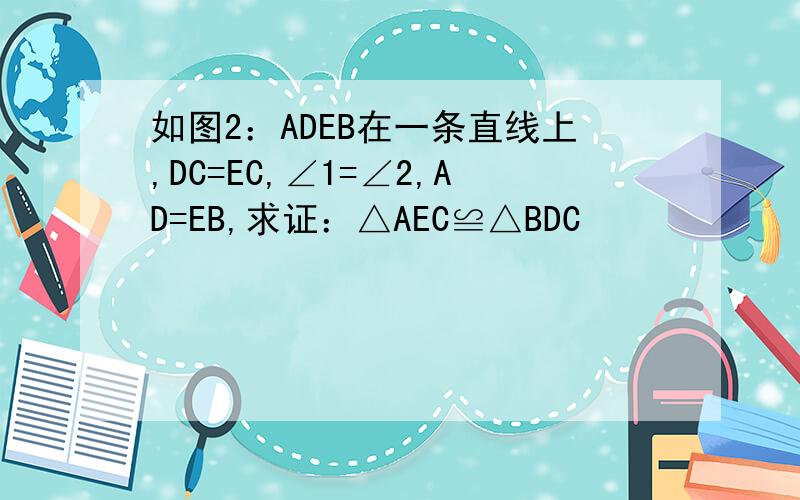 如图2：ADEB在一条直线上,DC=EC,∠1=∠2,AD=EB,求证：△AEC≌△BDC