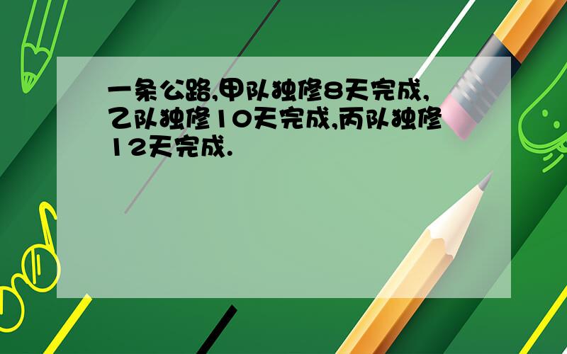 一条公路,甲队独修8天完成,乙队独修10天完成,丙队独修12天完成.