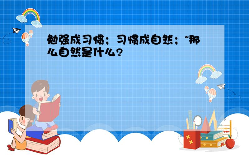 勉强成习惯；习惯成自然；~那么自然是什么?