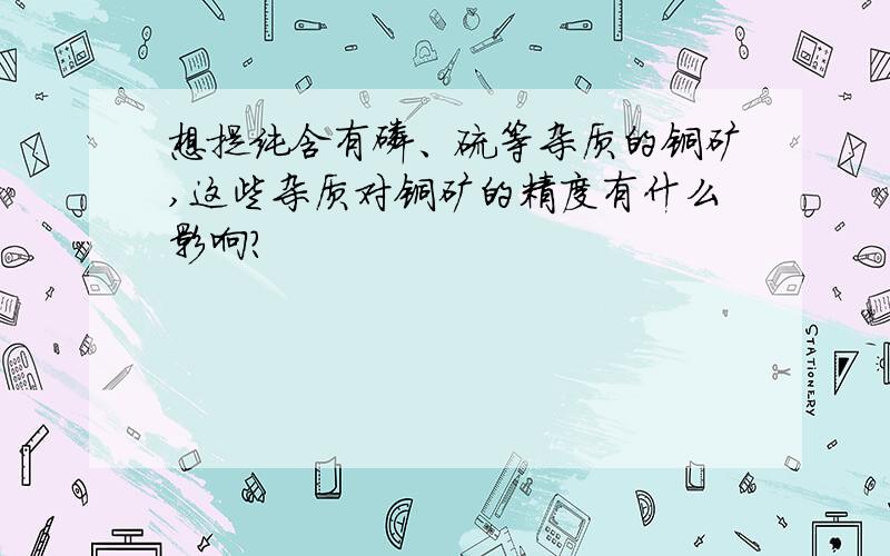 想提纯含有磷、硫等杂质的铜矿,这些杂质对铜矿的精度有什么影响?