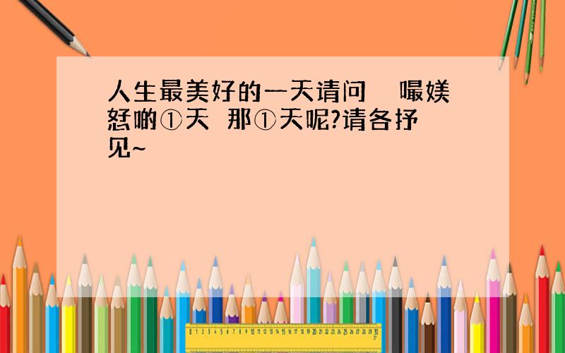 人生最美好的一天请问亼玍嘬媄恏啲①天媞那①天呢?请各抒魢见~