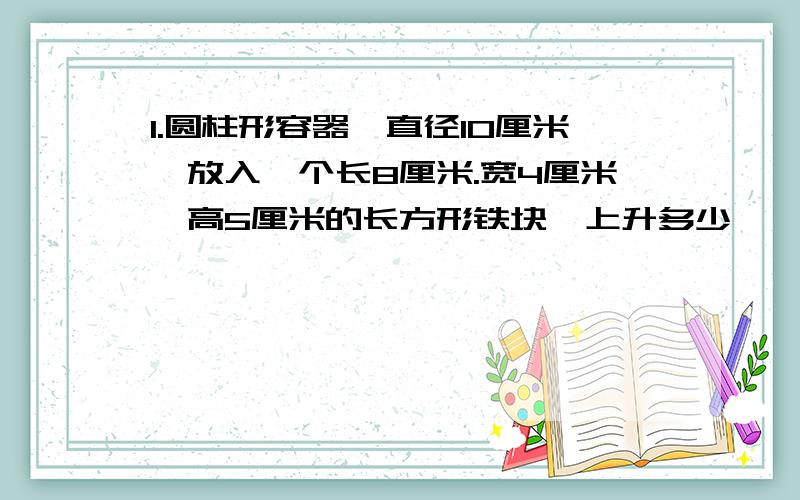 1.圆柱形容器,直径10厘米,放入一个长8厘米.宽4厘米,高5厘米的长方形铁块,上升多少