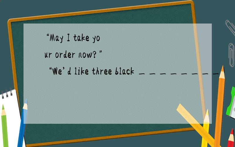 “May I take your order now?” “We’d like three black ________