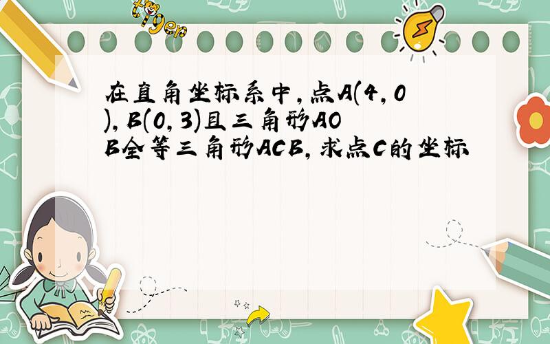 在直角坐标系中,点A(4,0),B(0,3)且三角形AOB全等三角形ACB,求点C的坐标