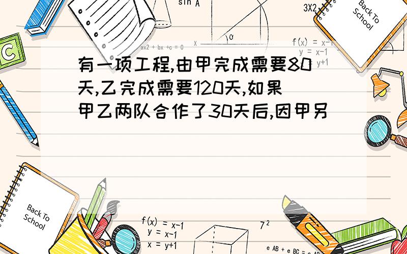 有一项工程,由甲完成需要80天,乙完成需要120天,如果甲乙两队合作了30天后,因甲另