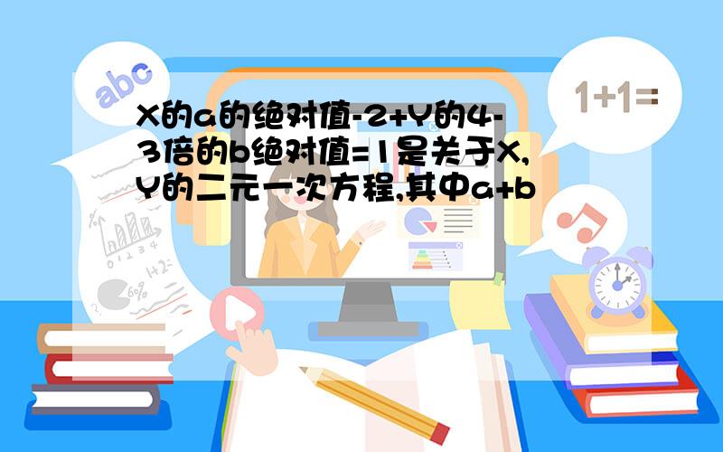 X的a的绝对值-2+Y的4-3倍的b绝对值=1是关于X,Y的二元一次方程,其中a+b