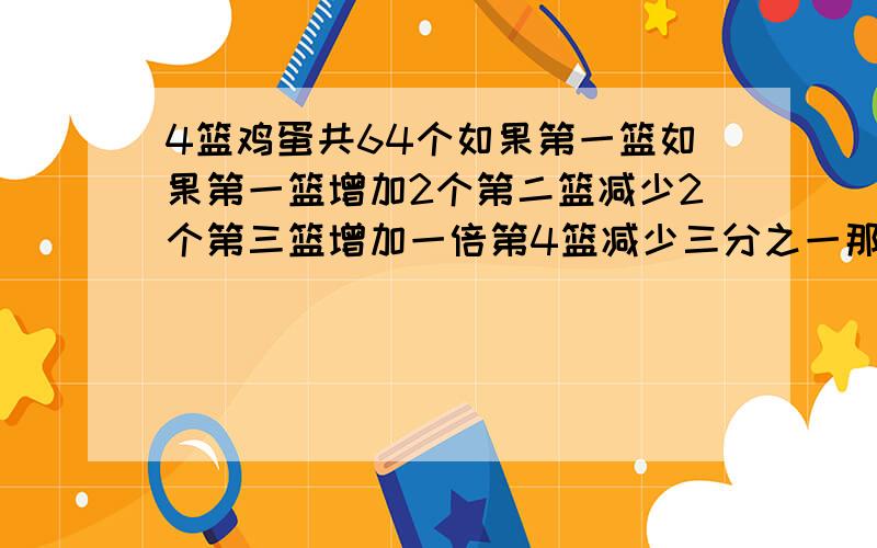 4篮鸡蛋共64个如果第一篮如果第一篮增加2个第二篮减少2个第三篮增加一倍第4篮减少三分之一那么这4篮鸡蛋的