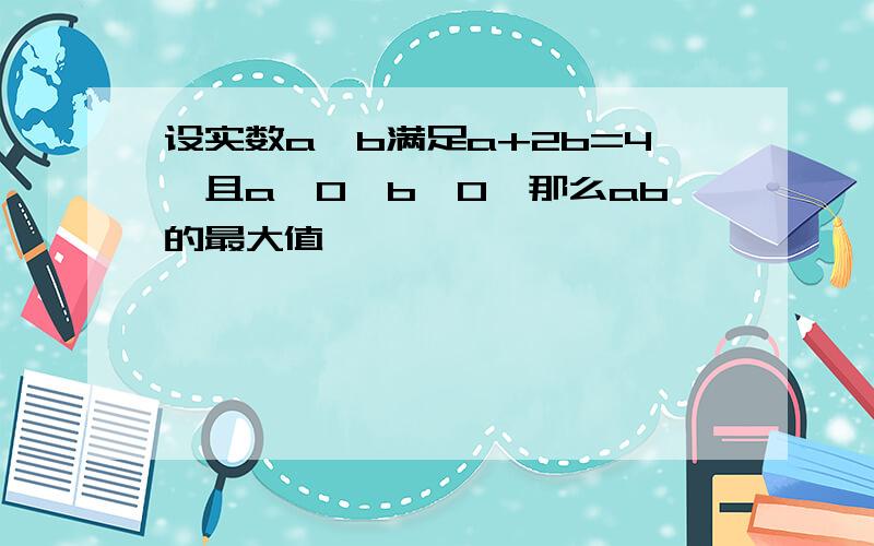 设实数a,b满足a+2b=4,且a>0,b>0,那么ab的最大值