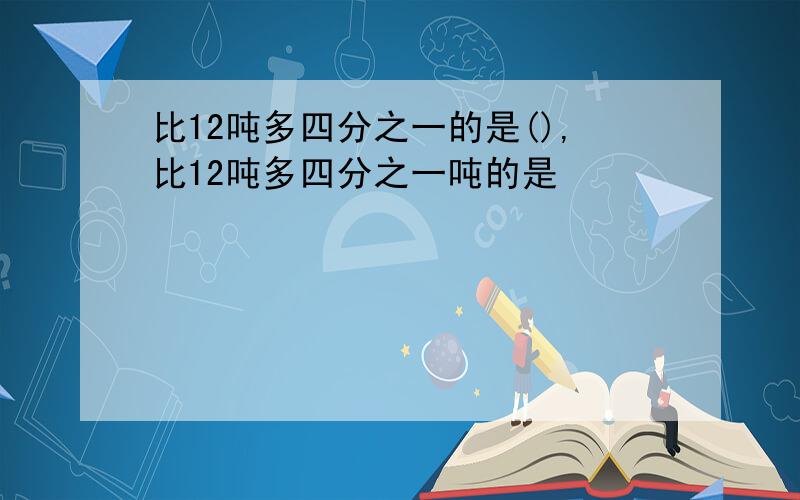 比12吨多四分之一的是(),比12吨多四分之一吨的是