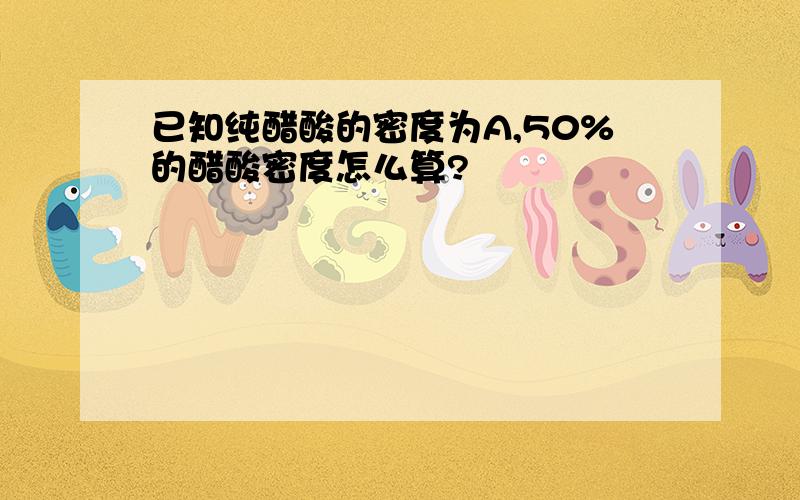 已知纯醋酸的密度为A,50%的醋酸密度怎么算?