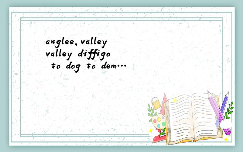 anglee,valley valley diffigo to dog to dem...