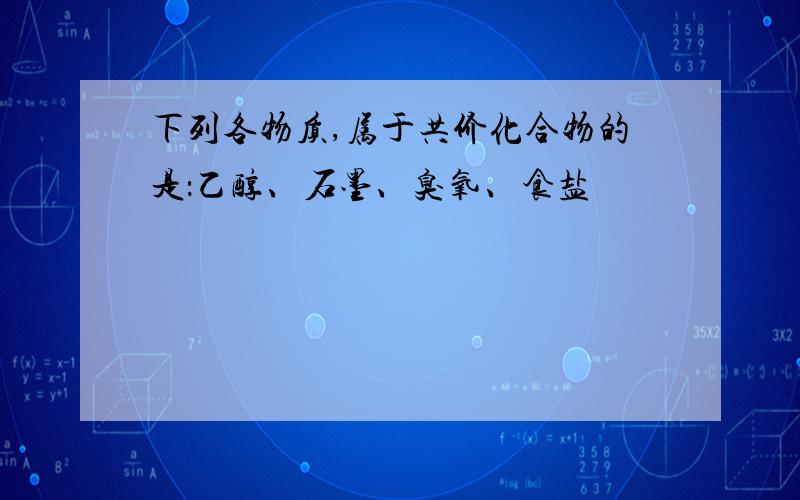 下列各物质,属于共价化合物的是：乙醇、石墨、臭氧、食盐