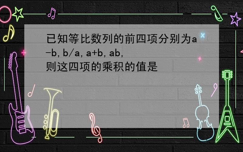 已知等比数列的前四项分别为a-b,b/a,a+b,ab,则这四项的乘积的值是