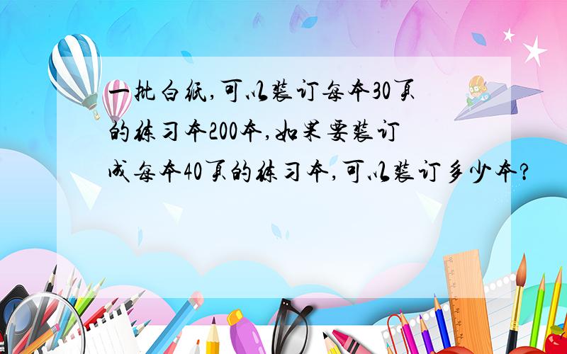 一批白纸,可以装订每本30页的练习本200本,如果要装订成每本40页的练习本,可以装订多少本?