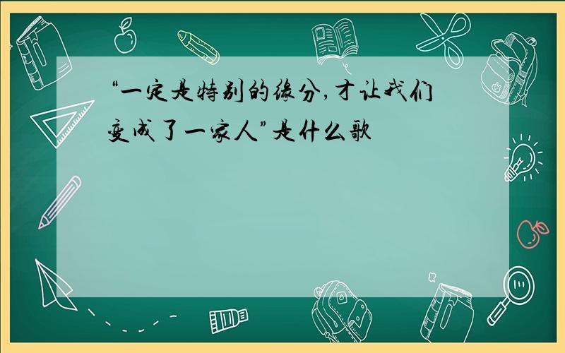 “一定是特别的缘分,才让我们变成了一家人”是什么歌