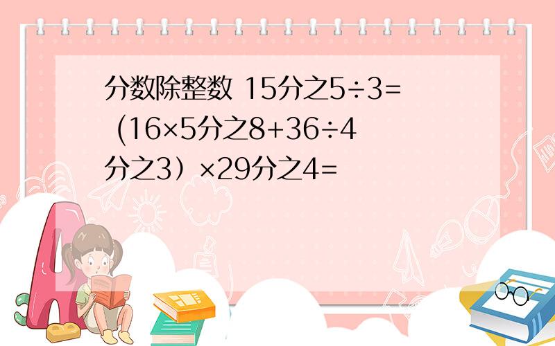 分数除整数 15分之5÷3= (16×5分之8+36÷4分之3）×29分之4=