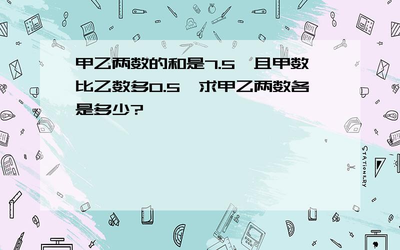 甲乙两数的和是7.5,且甲数比乙数多0.5,求甲乙两数各是多少?