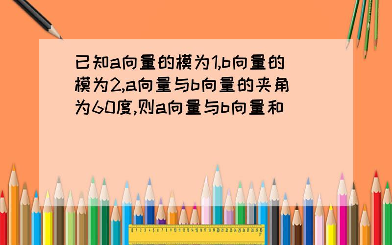 已知a向量的模为1,b向量的模为2,a向量与b向量的夹角为60度,则a向量与b向量和