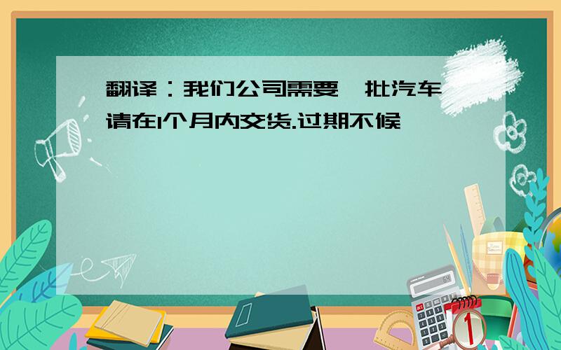 翻译：我们公司需要一批汽车,请在1个月内交货.过期不候