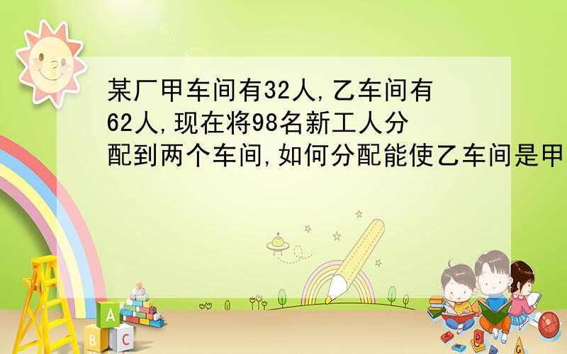 某厂甲车间有32人,乙车间有62人,现在将98名新工人分配到两个车间,如何分配能使乙车间是甲车间的3倍