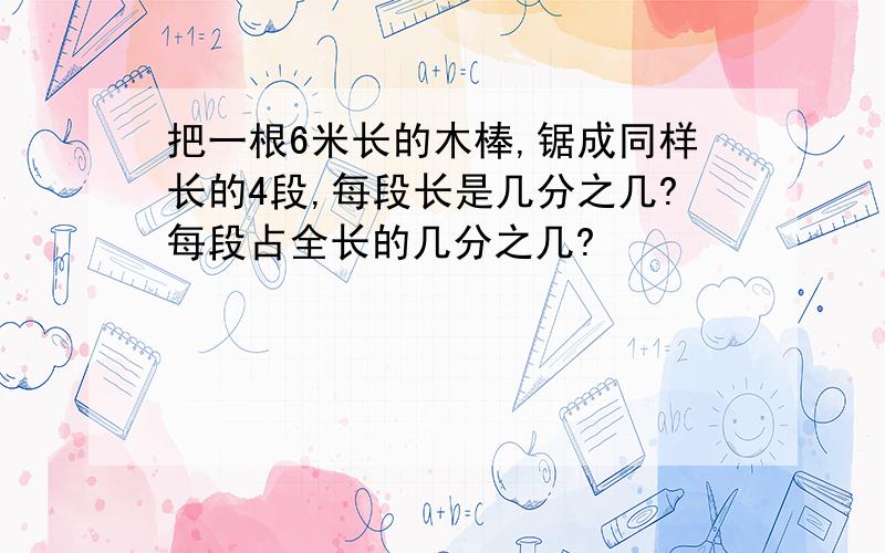 把一根6米长的木棒,锯成同样长的4段,每段长是几分之几?每段占全长的几分之几?