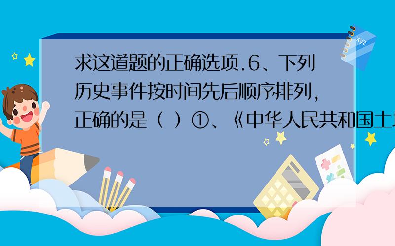 求这道题的正确选项.6、下列历史事件按时间先后顺序排列,正确的是（ ）①、《中华人民共和国土地改革法》公布 ②、人民公社