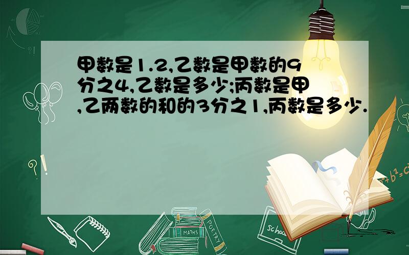 甲数是1.2,乙数是甲数的9分之4,乙数是多少;丙数是甲,乙两数的和的3分之1,丙数是多少.