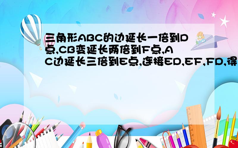 三角形ABC的边延长一倍到D点,CB变延长两倍到F点,AC边延长三倍到E点,连接ED,EF,FD,得到三角形DEF,