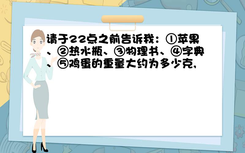 请于22点之前告诉我：①苹果、②热水瓶、③物理书、④字典、⑤鸡蛋的重量大约为多少克,