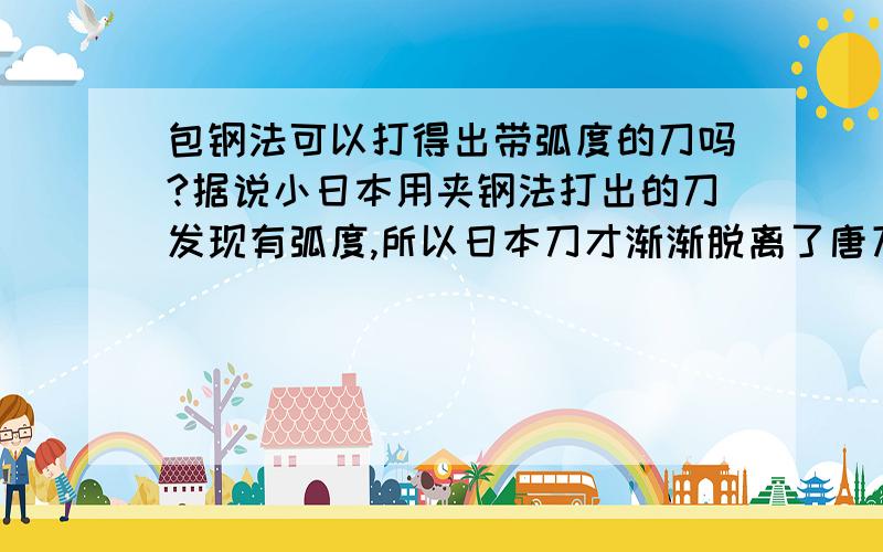 包钢法可以打得出带弧度的刀吗?据说小日本用夹钢法打出的刀发现有弧度,所以日本刀才渐渐脱离了唐刀的影响,而唐朝以后打的刀几