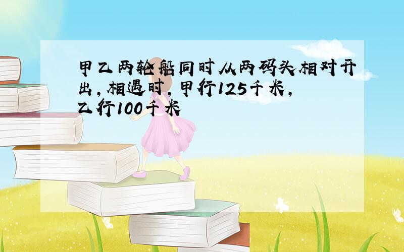 甲乙两轮船同时从两码头相对开出,相遇时,甲行125千米,乙行100千米