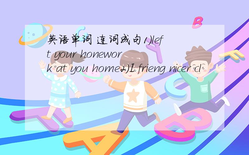 英语单词 连词成句1）left your honework at you home2)I frieng nicer cl