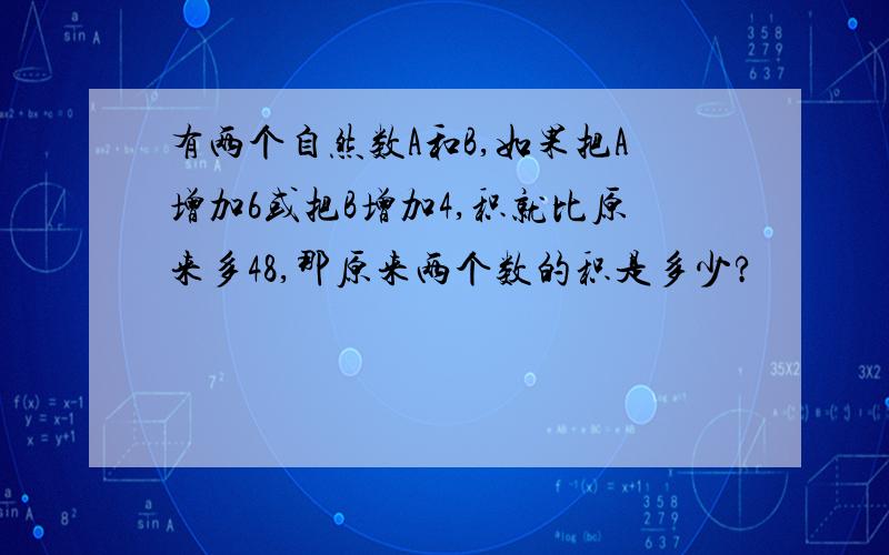 有两个自然数A和B,如果把A增加6或把B增加4,积就比原来多48,那原来两个数的积是多少?