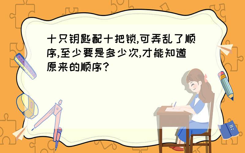 十只钥匙配十把锁,可弄乱了顺序,至少要是多少次,才能知道原来的顺序?