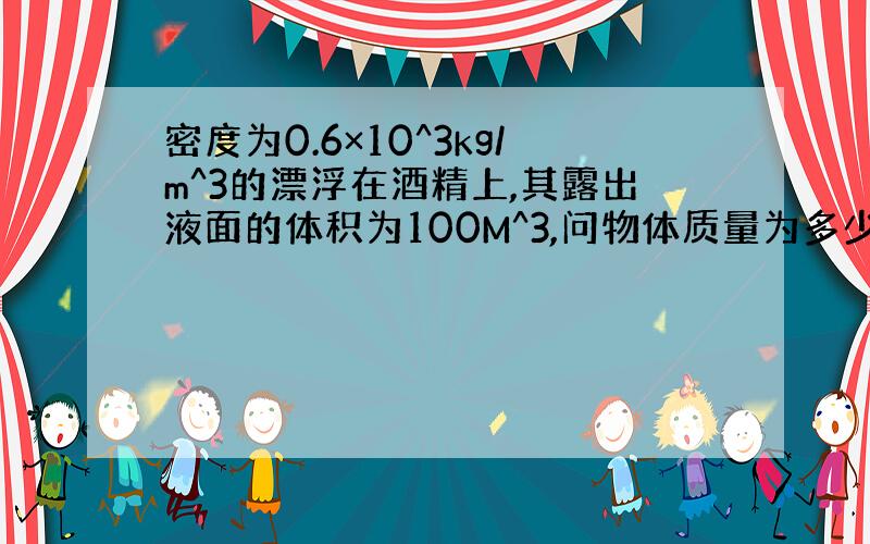 密度为0.6×10^3kg/m^3的漂浮在酒精上,其露出液面的体积为100M^3,问物体质量为多少克?g=10N/kg