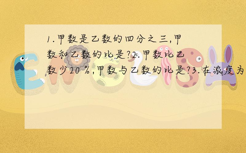 1.甲数是乙数的四分之三,甲数和乙数的比是?2.甲数比乙数少20％,甲数与乙数的比是?3.在浓度为10％