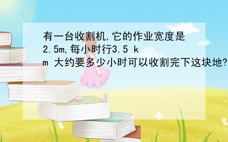 有一台收割机,它的作业宽度是2.5m,每小时行3.5 km 大约要多少小时可以收割完下这块地?（结