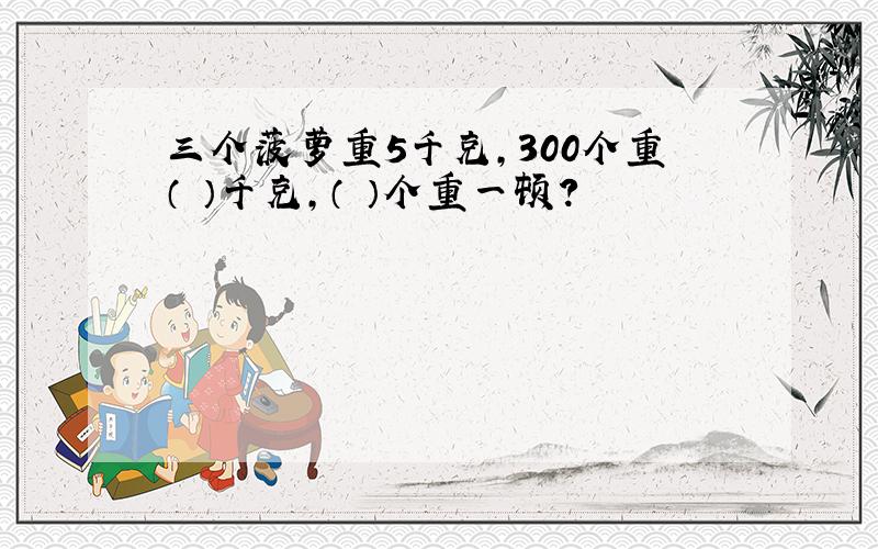 三个菠萝重5千克,300个重（ ）千克,（ ）个重一顿?