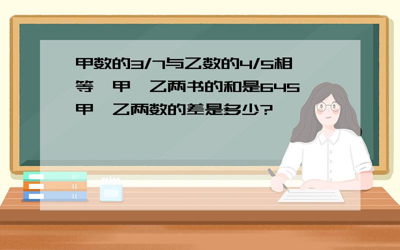 甲数的3/7与乙数的4/5相等,甲丶乙两书的和是645,甲丶乙两数的差是多少?