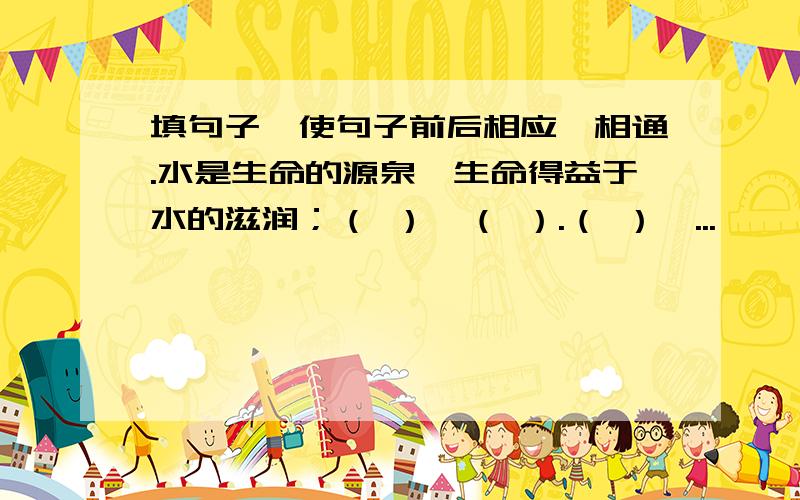 填句子,使句子前后相应、相通.水是生命的源泉,生命得益于水的滋润；（ ）,（ ）.（ ）,...