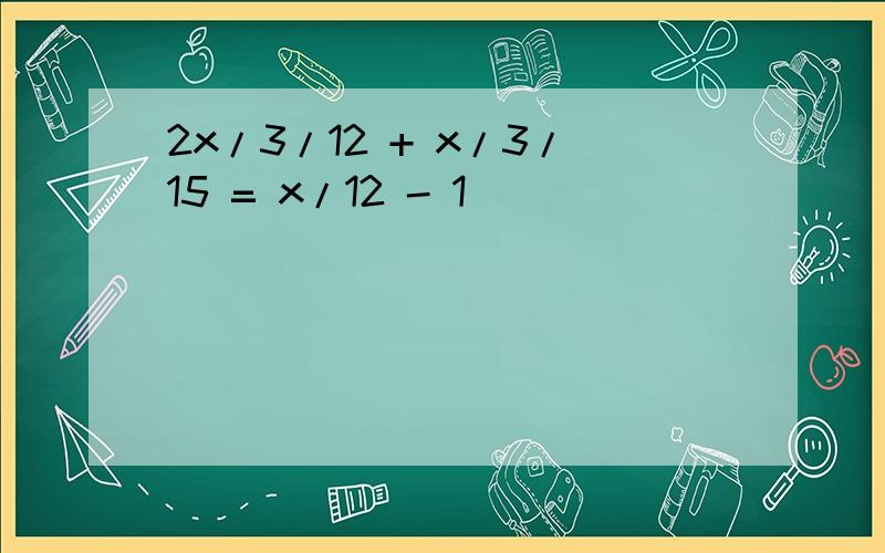 2x/3/12 + x/3/15 = x/12 - 1