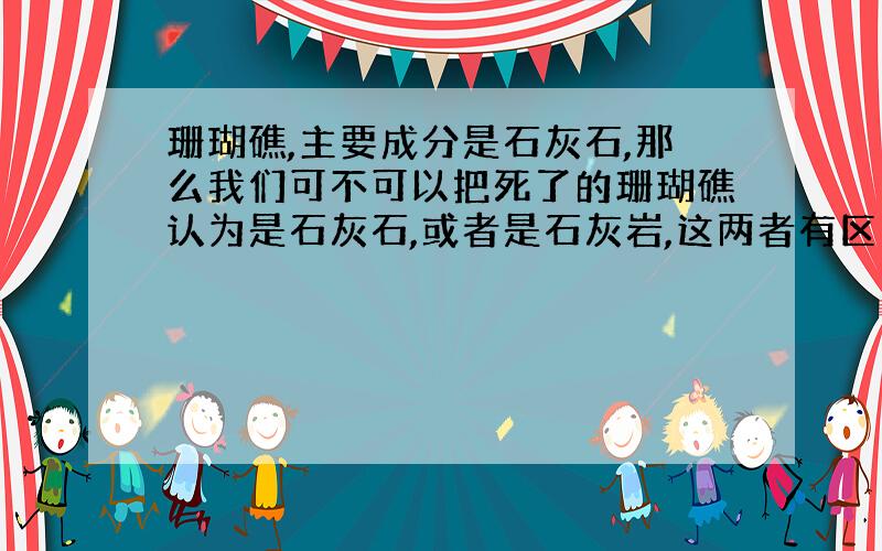 珊瑚礁,主要成分是石灰石,那么我们可不可以把死了的珊瑚礁认为是石灰石,或者是石灰岩,这两者有区别么