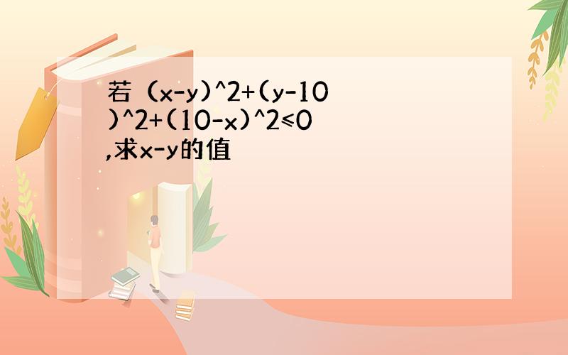 若（x-y)^2+(y-10)^2+(10-x)^2≤0,求x-y的值