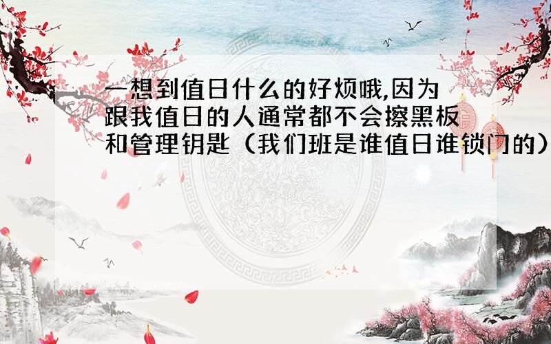 一想到值日什么的好烦哦,因为跟我值日的人通常都不会擦黑板和管理钥匙（我们班是谁值日谁锁门的）,他们经常为了这些事情争来争