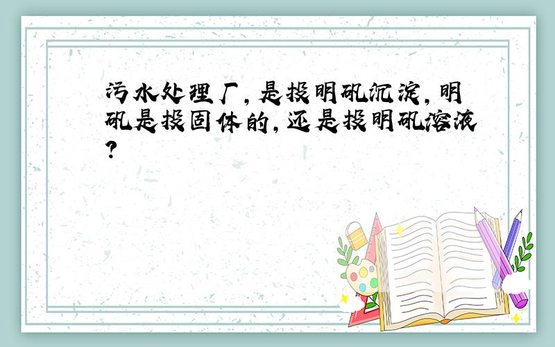 污水处理厂,是投明矾沉淀,明矾是投固体的,还是投明矾溶液?