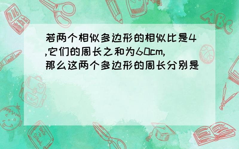 若两个相似多边形的相似比是4,它们的周长之和为60cm,那么这两个多边形的周长分别是