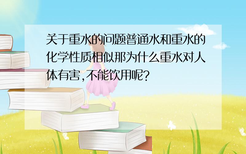 关于重水的问题普通水和重水的化学性质相似那为什么重水对人体有害,不能饮用呢?