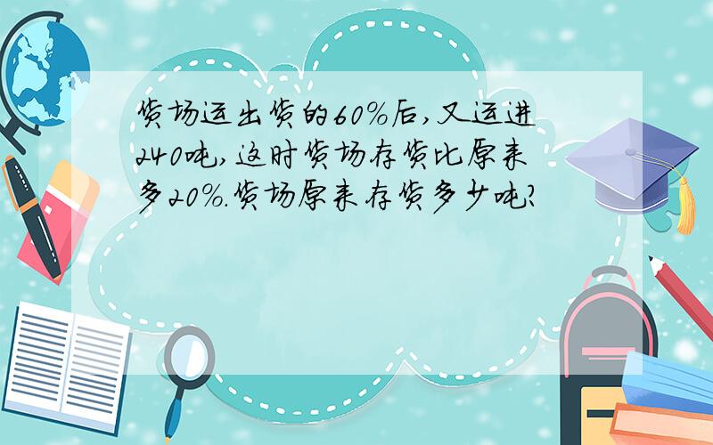 货场运出货的60%后,又运进240吨,这时货场存货比原来多20%.货场原来存货多少吨?