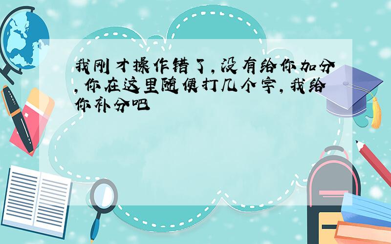 我刚才操作错了,没有给你加分,你在这里随便打几个字,我给你补分吧