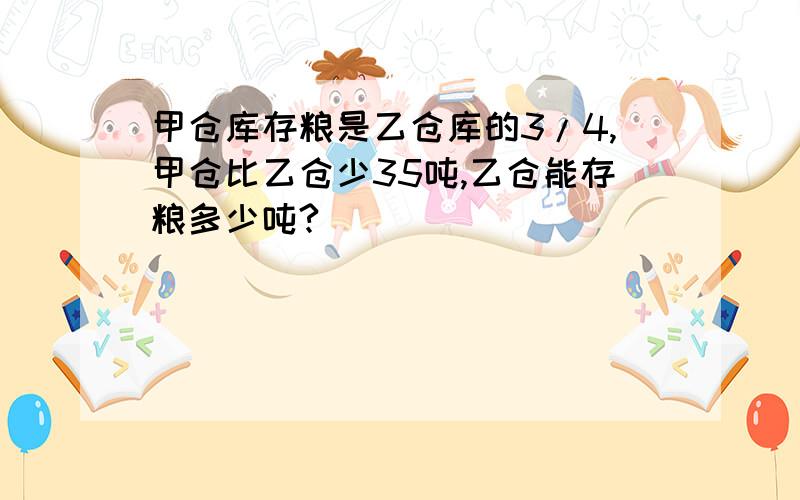 甲仓库存粮是乙仓库的3/4,甲仓比乙仓少35吨,乙仓能存粮多少吨?